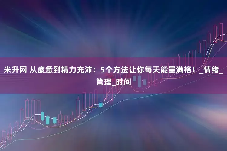 米升网 从疲惫到精力充沛：5个方法让你每天能量满格！_情绪_管理_时间