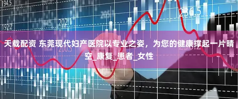 天载配资 东莞现代妇产医院以专业之姿，为您的健康撑起一片晴空_康复_患者_女性