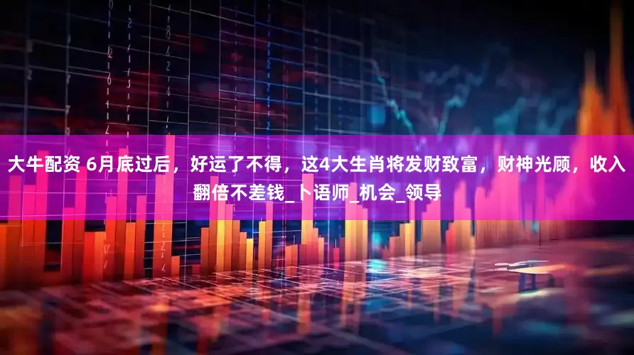 大牛配资 6月底过后，好运了不得，这4大生肖将发财致富，财神光顾，收入翻倍不差钱_卜语师_机会_领导