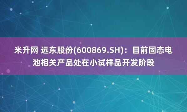 米升网 远东股份(600869.SH)：目前固态电池相关产品处在小试样品开发阶段