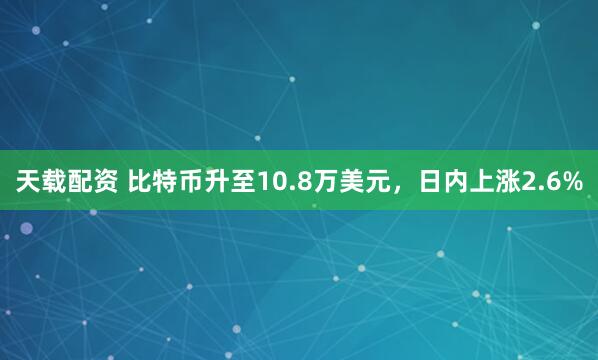 天载配资 比特币升至10.8万美元，日内上涨2.6%