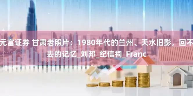 元富证券 甘肃老照片：1980年代的兰州、天水旧影，回不去的记忆_刘邦_纪信祠_Franc