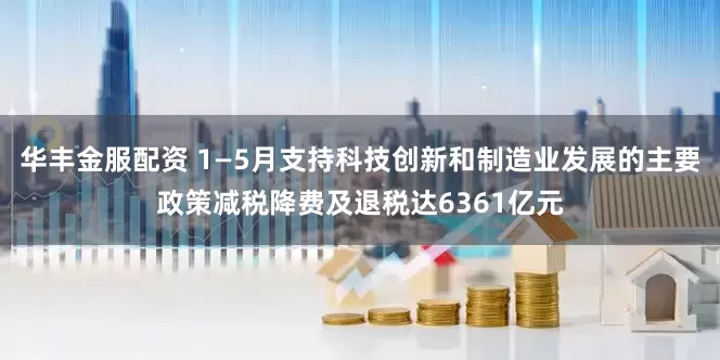 华丰金服配资 1—5月支持科技创新和制造业发展的主要政策减税降费及退税达6361亿元
