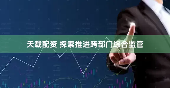 天载配资 探索推进跨部门综合监管
