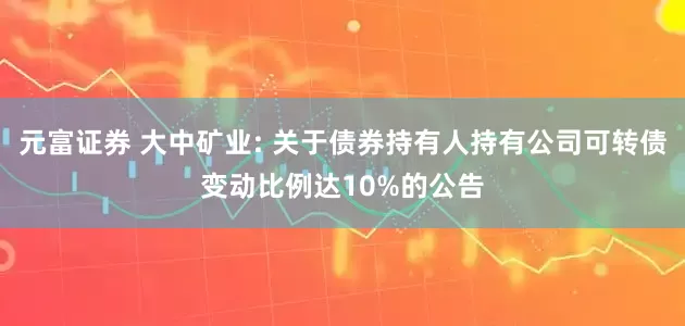 元富证券 大中矿业: 关于债券持有人持有公司可转债变动比例达10%的公告