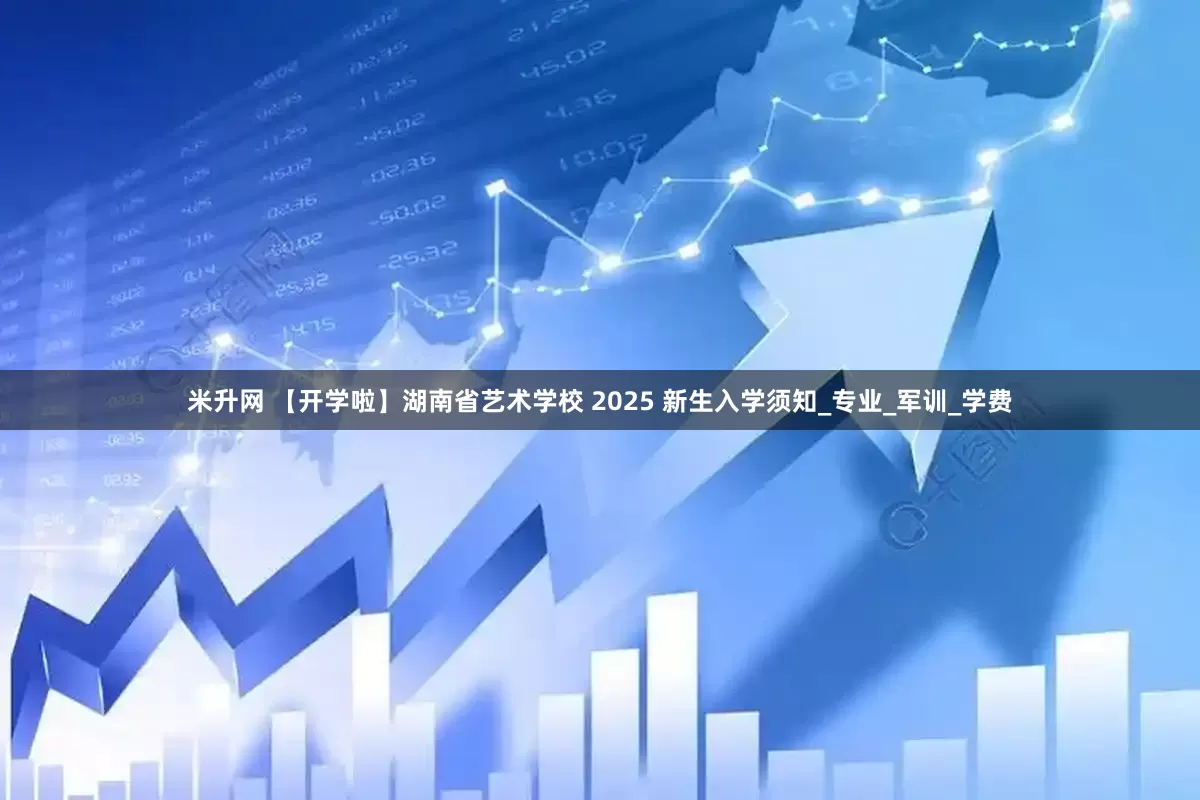 米升网 【开学啦】湖南省艺术学校 2025 新生入学须知_专业_军训_学费