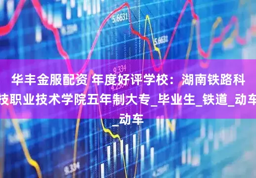 华丰金服配资 年度好评学校：湖南铁路科技职业技术学院五年制大专_毕业生_铁道_动车