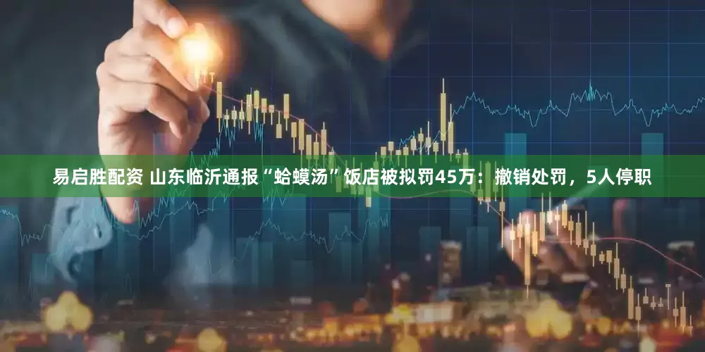 易启胜配资 山东临沂通报“蛤蟆汤”饭店被拟罚45万：撤销处罚，5人停职