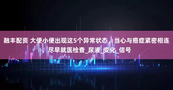 融丰配资 大便小便出现这5个异常状态，当心与癌症紧密相连，尽早就医检查_尿液_变化_信号