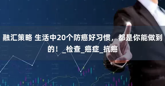 融汇策略 生活中20个防癌好习惯，都是你能做到的！_检查_癌症_抗癌