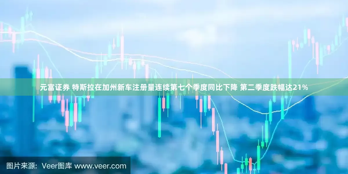 元富证券 特斯拉在加州新车注册量连续第七个季度同比下降 第二季度跌幅达21%