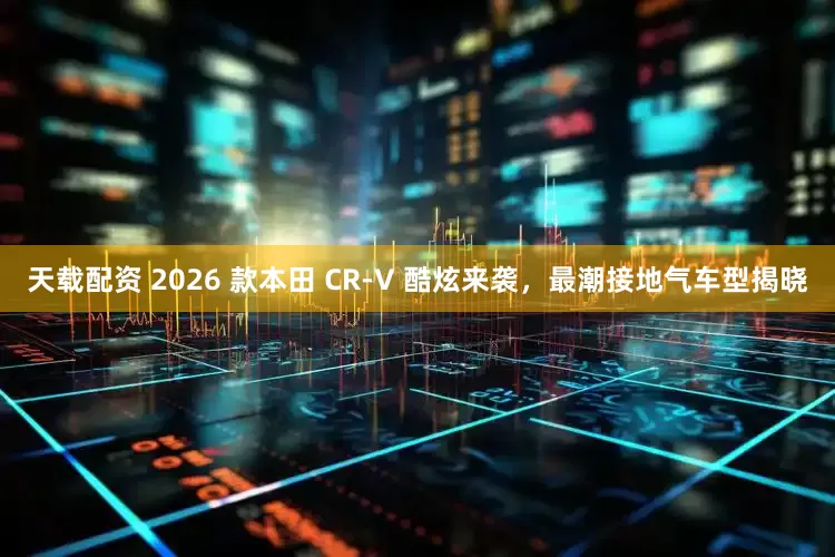 天载配资 2026 款本田 CR-V 酷炫来袭，最潮接地气车型揭晓