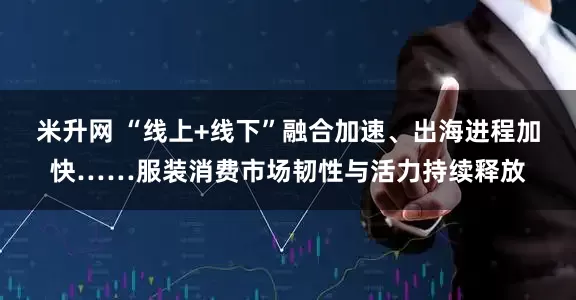 米升网 “线上+线下”融合加速、出海进程加快……服装消费市场韧性与活力持续释放
