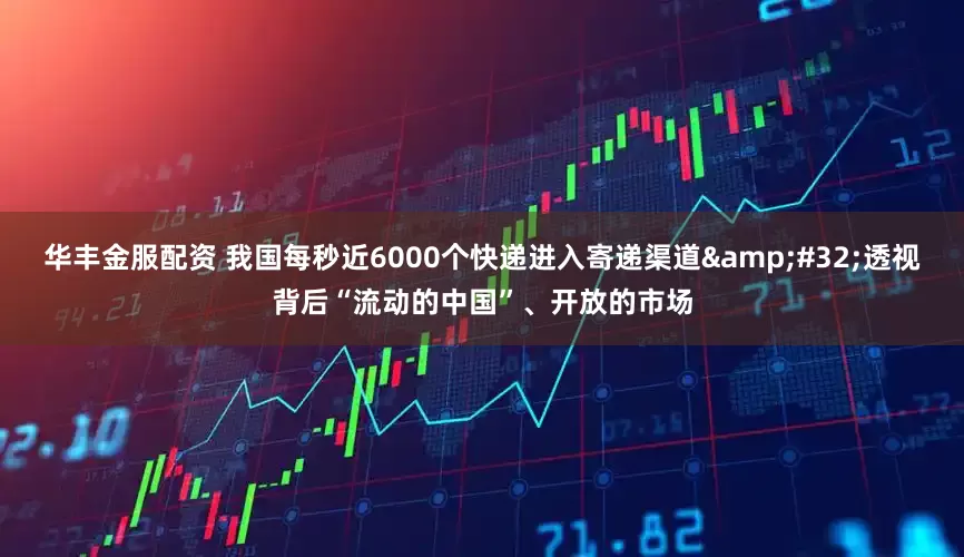 华丰金服配资 我国每秒近6000个快递进入寄递渠道&#32;透视背后“流动的中国”、开放的市场