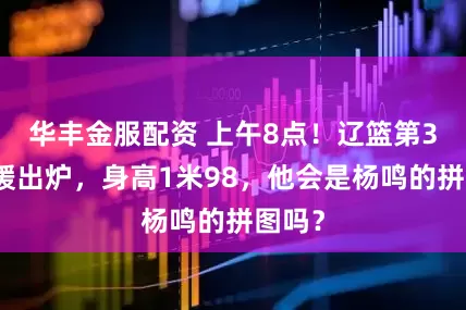 华丰金服配资 上午8点！辽篮第3名外援出炉，身高1米98，他会是杨鸣的拼图吗？