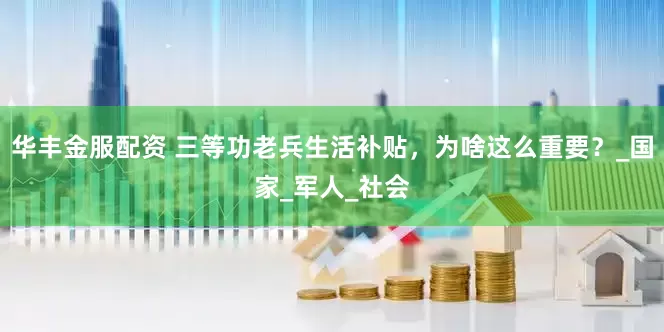 华丰金服配资 三等功老兵生活补贴，为啥这么重要？_国家_军人_社会