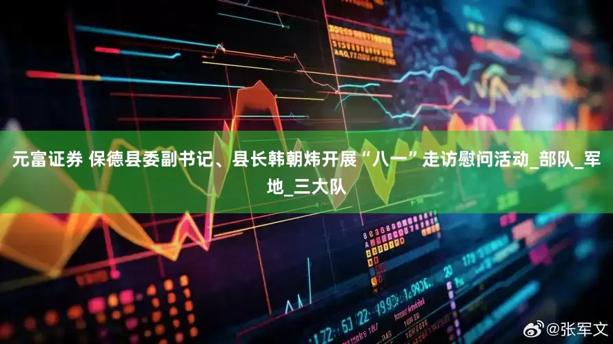 元富证券 保德县委副书记、县长韩朝炜开展“八一”走访慰问活动_部队_军地_三大队