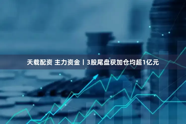 天载配资 主力资金丨3股尾盘获加仓均超1亿元