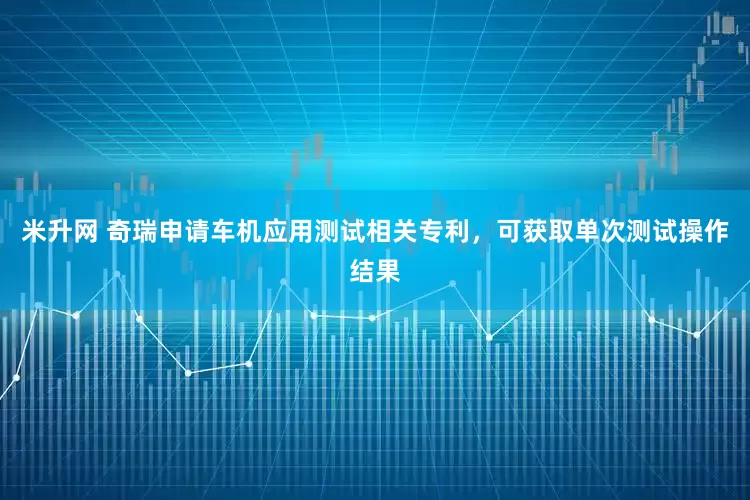 米升网 奇瑞申请车机应用测试相关专利，可获取单次测试操作结果