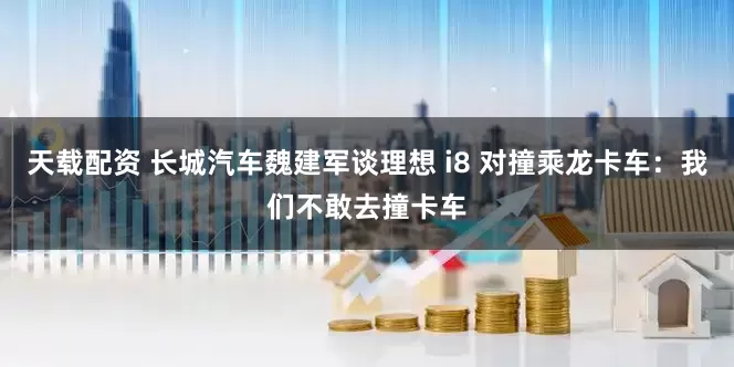 天载配资 长城汽车魏建军谈理想 i8 对撞乘龙卡车：我们不敢去撞卡车