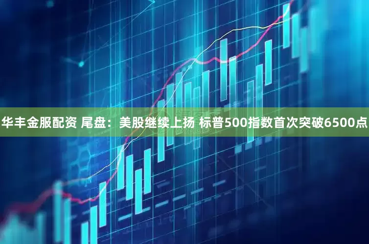 华丰金服配资 尾盘：美股继续上扬 标普500指数首次突破6500点