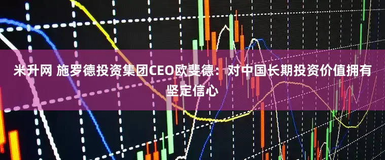 米升网 施罗德投资集团CEO欧斐德：对中国长期投资价值拥有坚定信心