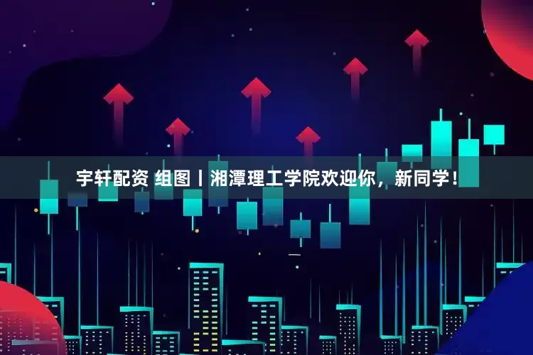宇轩配资 组图丨湘潭理工学院欢迎你，新同学！