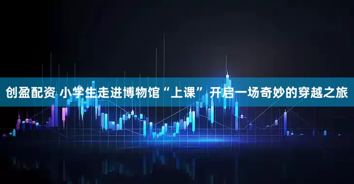 创盈配资 小学生走进博物馆“上课” 开启一场奇妙的穿越之旅