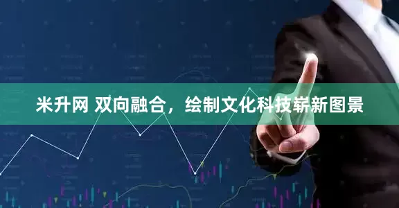 米升网 双向融合，绘制文化科技崭新图景