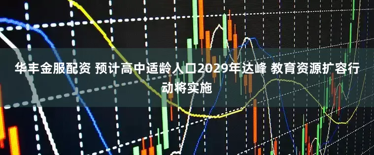 华丰金服配资 预计高中适龄人口2029年达峰 教育资源扩容行动将实施