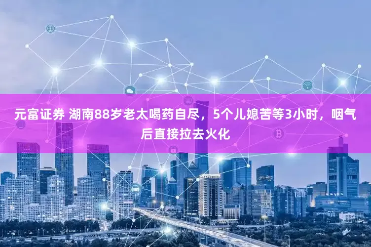 元富证券 湖南88岁老太喝药自尽，5个儿媳苦等3小时，咽气后直接拉去火化