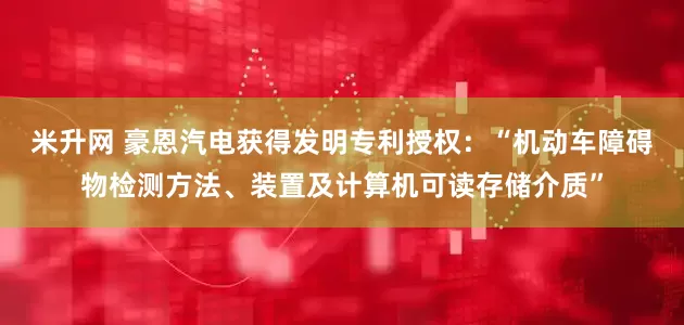 米升网 豪恩汽电获得发明专利授权：“机动车障碍物检测方法、装置及计算机可读存储介质”