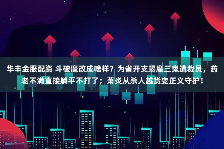 华丰金服配资 斗破魔改成啥样？为省开支蝎魔三鬼遭裁员，药老不满直接躺平不打了；萧炎从杀人越货变正义守护！