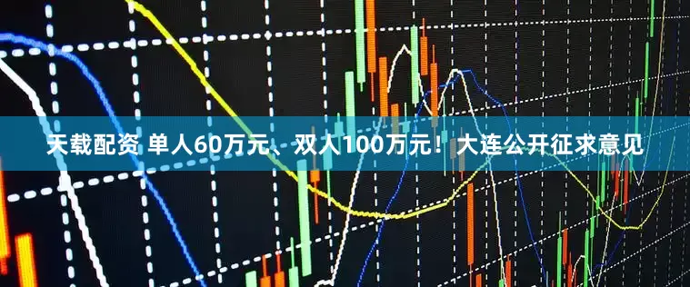 天载配资 单人60万元、双人100万元！大连公开征求意见
