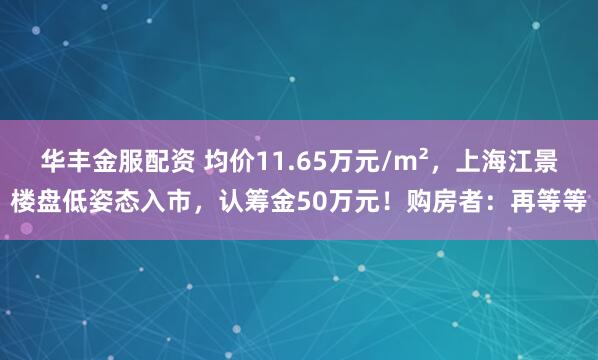 华丰金服配资 均价11.65万元/m²，上海江景楼盘低姿态入市，认筹金50万元！购房者：再等等