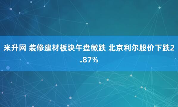 米升网 装修建材板块午盘微跌 北京利尔股价下跌2.87%