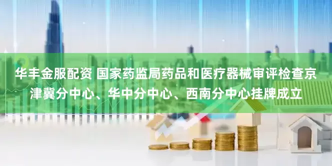 华丰金服配资 国家药监局药品和医疗器械审评检查京津冀分中心、华中分中心、西南分中心挂牌成立