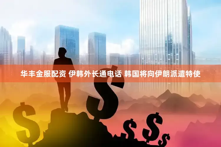 华丰金服配资 伊韩外长通电话 韩国将向伊朗派遣特使