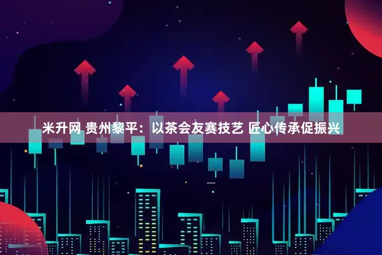米升网 贵州黎平：以茶会友赛技艺 匠心传承促振兴