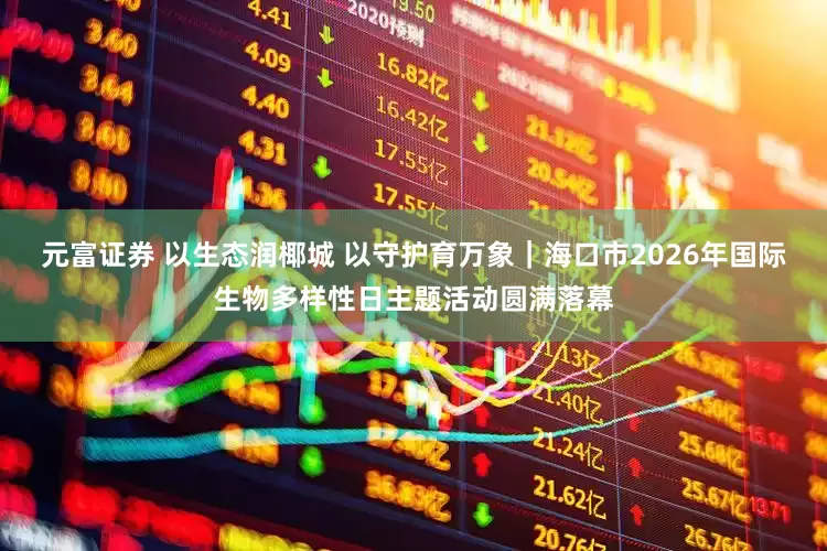 元富证券 以生态润椰城 以守护育万象｜海口市2026年国际生物多样性日主题活动圆满落幕