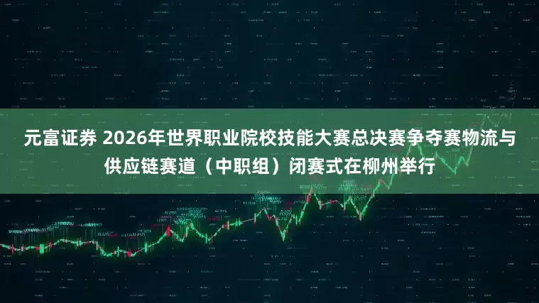 元富证券 2026年世界职业院校技能大赛总决赛争夺赛物流与供应链赛道（中职组）闭赛式在柳州举行